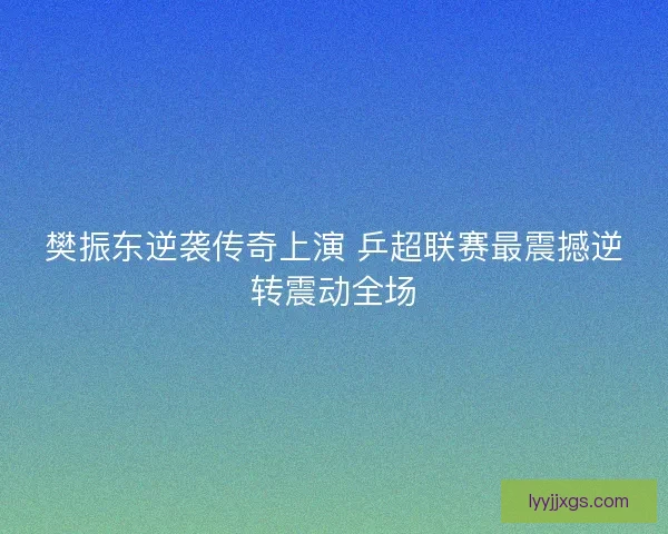 樊振东逆袭传奇上演 乒超联赛最震撼逆转震动全场 樊振东逆袭传奇上演 乒超联赛最震撼逆转震动全场