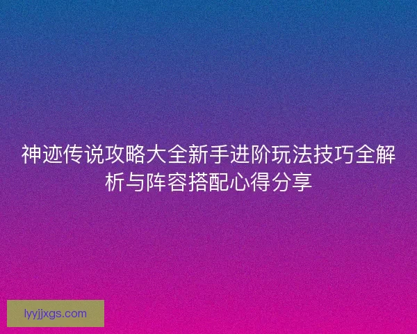 神迹传说攻略大全新手进阶玩法技巧全解析与阵容搭配心得分享