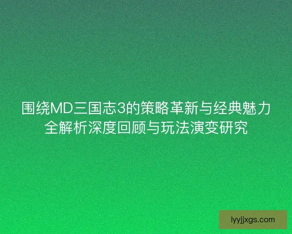 围绕MD三国志3的策略革新与经典魅力全解析深度回顾与玩法演变研究
