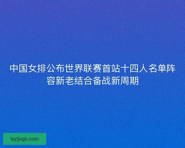 中国女排公布世界联赛首站十四人名单阵容新老结合备战新周期