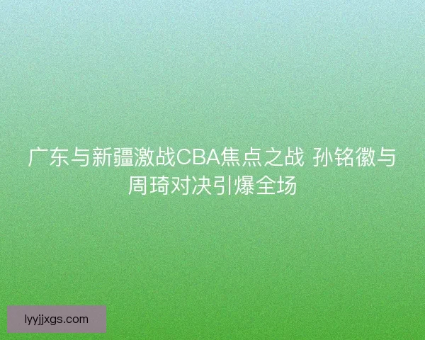 广东与新疆激战CBA焦点之战 孙铭徽与周琦对决引爆全场