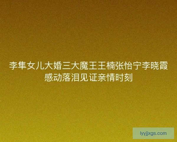 李隼女儿大婚三大魔王王楠张怡宁李晓霞感动落泪见证亲情时刻