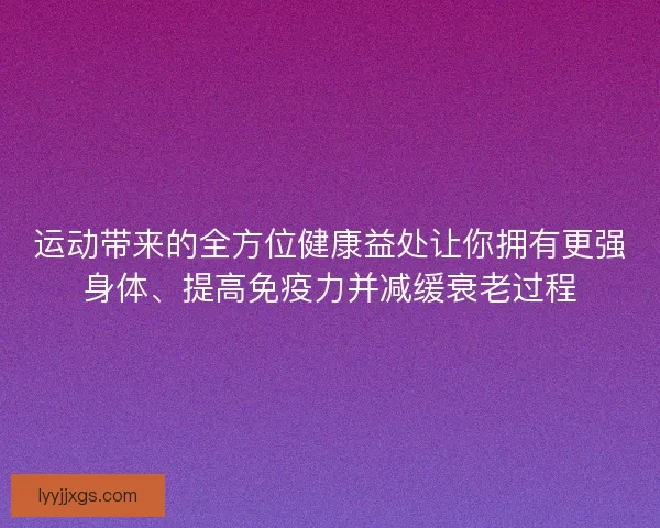 运动带来的全方位健康益处让你拥有更强身体、提高免疫力并减缓衰老过程 运动带来的全方位健康益处让你拥有更强身体、提高免疫力并减缓衰老过程