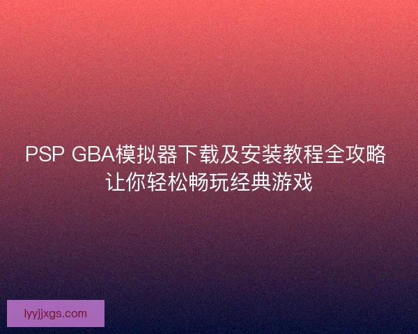 PSP GBA模拟器下载及安装教程全攻略 让你轻松畅玩经典游戏 PSP GBA模拟器下载及安装教程全攻略 让你轻松畅玩经典游戏