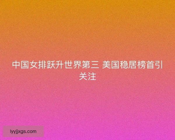 中国女排跃升世界第三 美国稳居榜首引关注 中国女排跃升世界第三 美国稳居榜首引关注