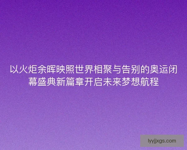 以火炬余晖映照世界相聚与告别的奥运闭幕盛典新篇章开启未来梦想航程