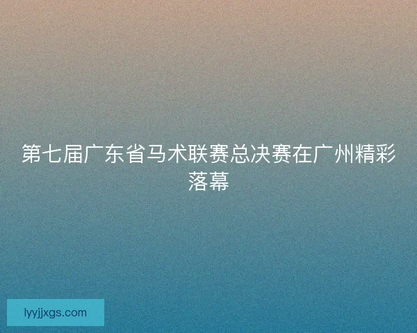 第七届广东省马术联赛总决赛在广州精彩落幕 第七届广东省马术联赛总决赛在广州精彩落幕