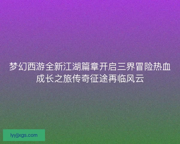 梦幻西游全新江湖篇章开启三界冒险热血成长之旅传奇征途再临风云