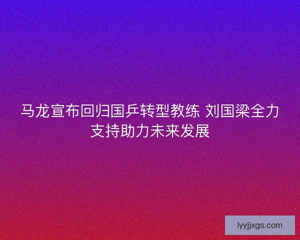 马龙宣布回归国乒转型教练 刘国梁全力支持助力未来发展