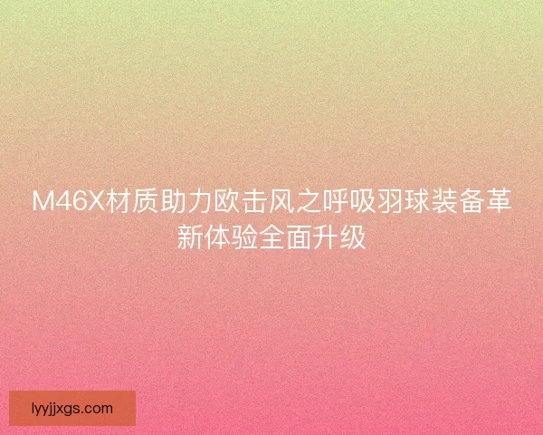 M46X材质助力欧击风之呼吸羽球装备革新体验全面升级 M46X材质助力欧击风之呼吸羽球装备革新体验全面升级
