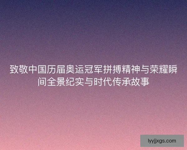 致敬中国历届奥运冠军拼搏精神与荣耀瞬间全景纪实与时代传承故事