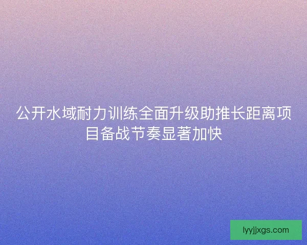 公开水域耐力训练全面升级助推长距离项目备战节奏显著加快