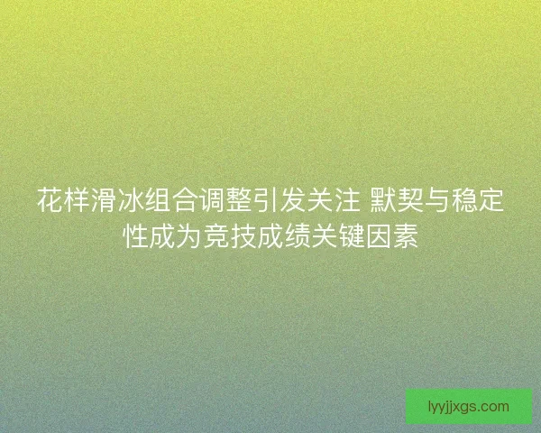 花样滑冰组合调整引发关注 默契与稳定性成为竞技成绩关键因素