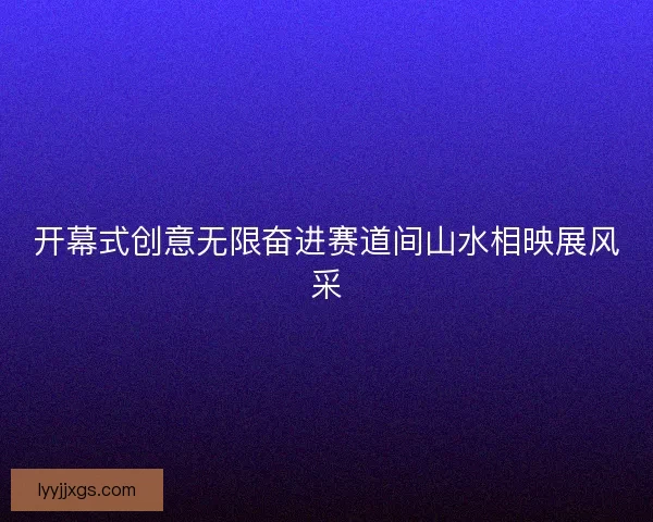 开幕式创意无限奋进赛道间山水相映展风采