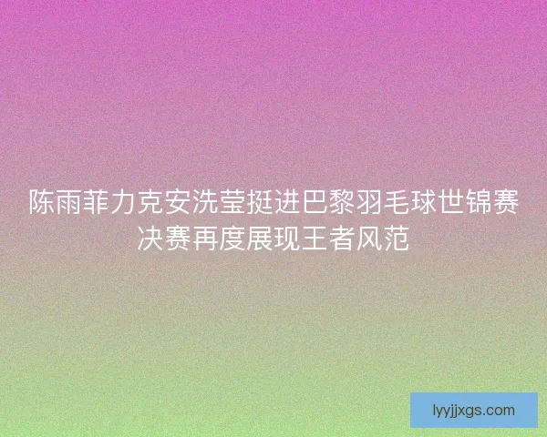 陈雨菲力克安洗莹挺进巴黎羽毛球世锦赛决赛再度展现王者风范