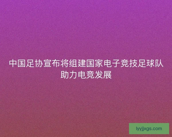 中国足协宣布将组建国家电子竞技足球队助力电竞发展