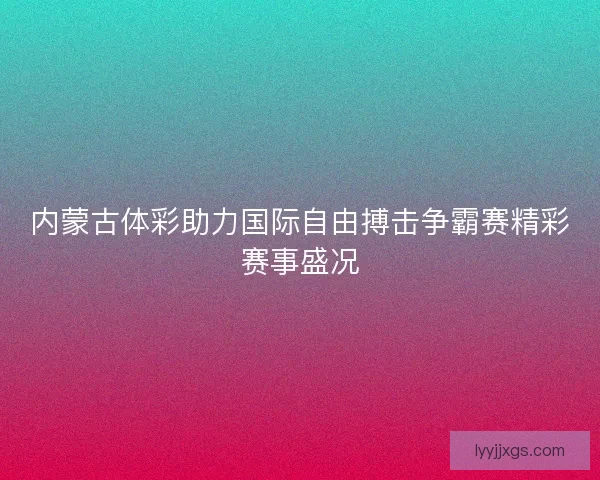 内蒙古体彩助力国际自由搏击争霸赛精彩赛事盛况