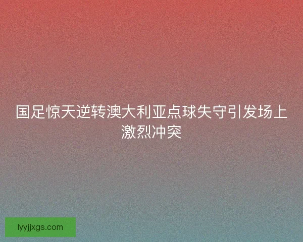 国足惊天逆转澳大利亚点球失守引发场上激烈冲突
