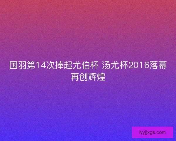 国羽第14次捧起尤伯杯 汤尤杯2016落幕再创辉煌