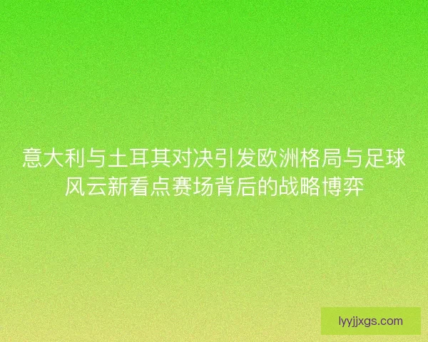意大利与土耳其对决引发欧洲格局与足球风云新看点赛场背后的战略博弈 意大利与土耳其对决引发欧洲格局与足球风云新看点赛场背后的战略博弈